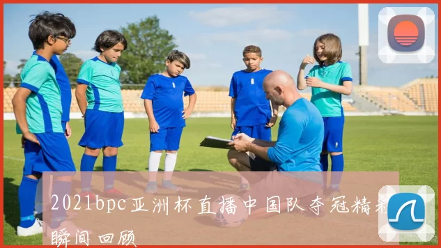 2021bpc亚洲杯直播中国队夺冠精彩瞬间回顾