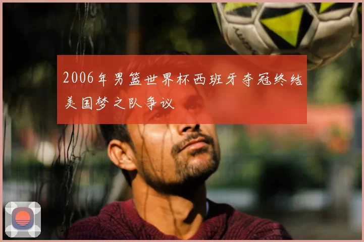 2006年男篮世界杯西班牙夺冠终结美国梦之队争议