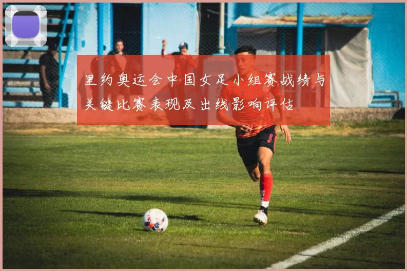 里约奥运会中国女足小组赛战绩与关键比赛表现及出线影响评估
