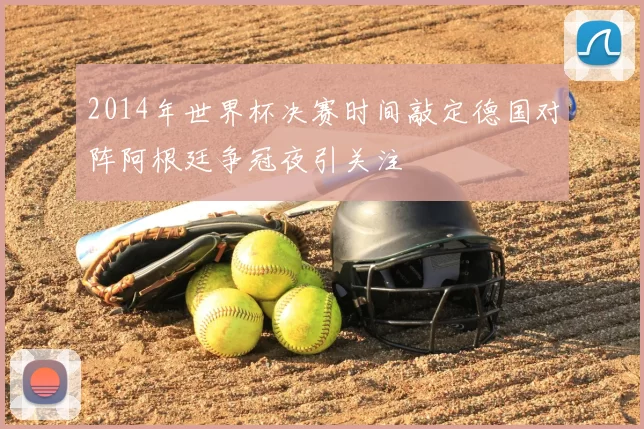 2014年世界杯决赛时间敲定德国对阵阿根廷争冠夜引关注