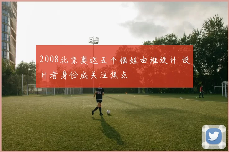 2008北京奥运五个福娃由谁设计 设计者身份成关注焦点