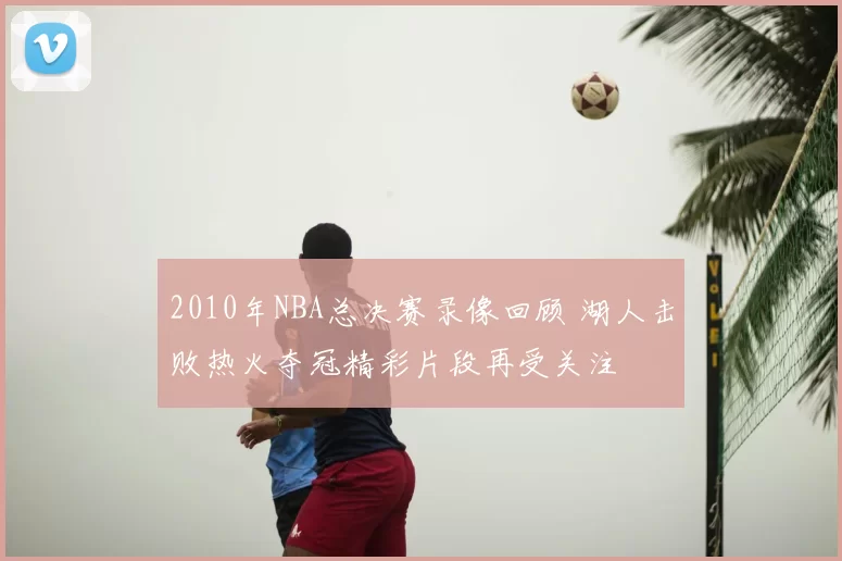 2010年NBA总决赛录像回顾 湖人击败热火夺冠精彩片段再受关注