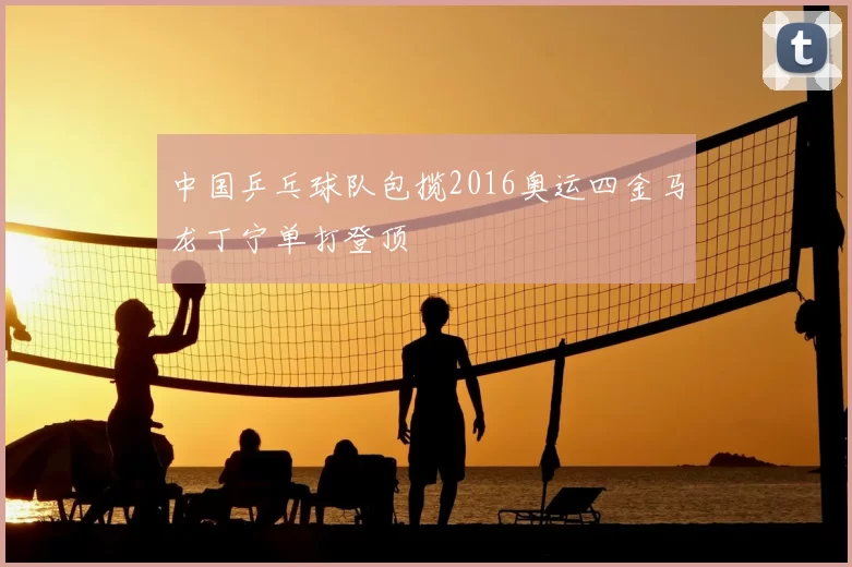 中国乒乓球队包揽2016奥运四金马龙丁宁单打登顶
