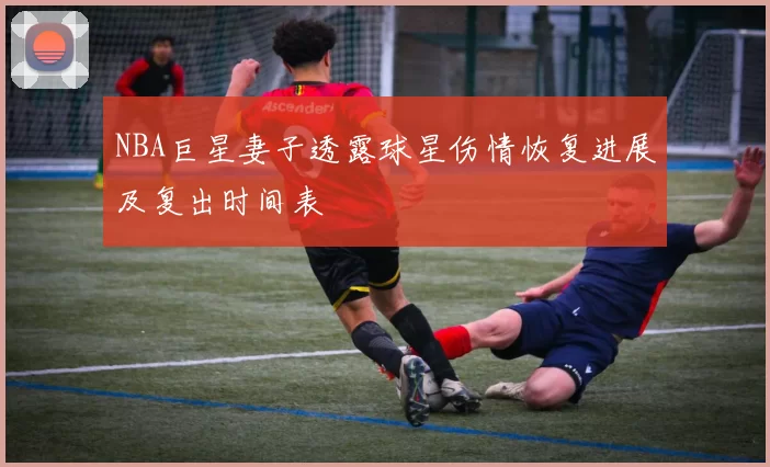 NBA巨星妻子透露球星伤情恢复进展及复出时间表