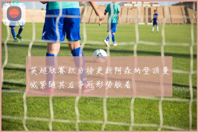 英超联赛积分榜更新阿森纳登顶曼城紧随其后争冠形势胶着