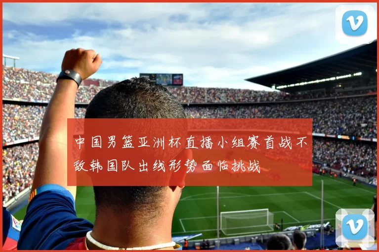 中国男篮亚洲杯直播小组赛首战不敌韩国队出线形势面临挑战