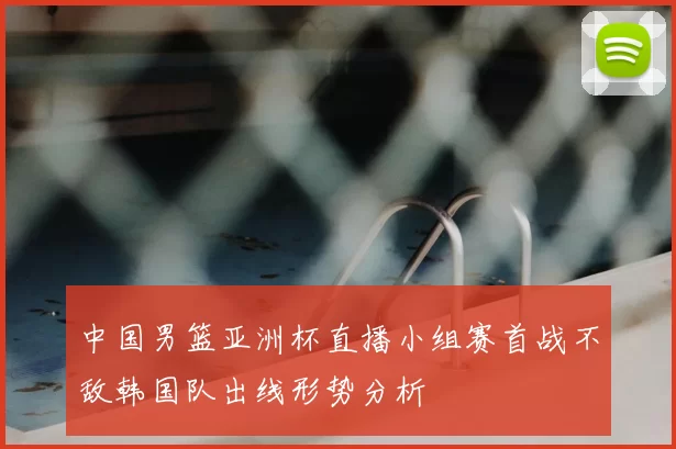 中国男篮亚洲杯直播小组赛首战不敌韩国队出线形势分析