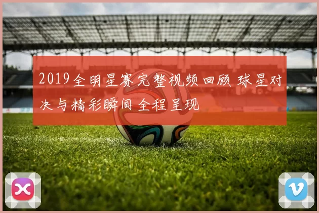 2019全明星赛完整视频回顾 球星对决与精彩瞬间全程呈现