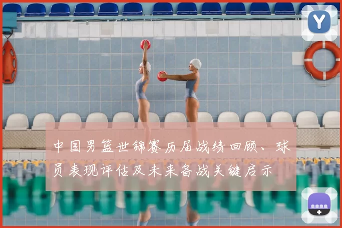 中国男篮世锦赛历届战绩回顾、球员表现评估及未来备战关键启示