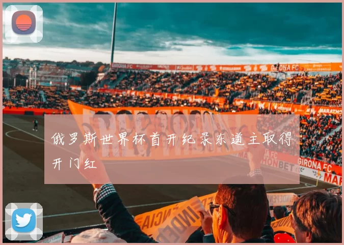 俄罗斯世界杯首开纪录东道主取得开门红