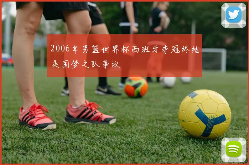 2006年男篮世界杯西班牙夺冠终结美国梦之队争议