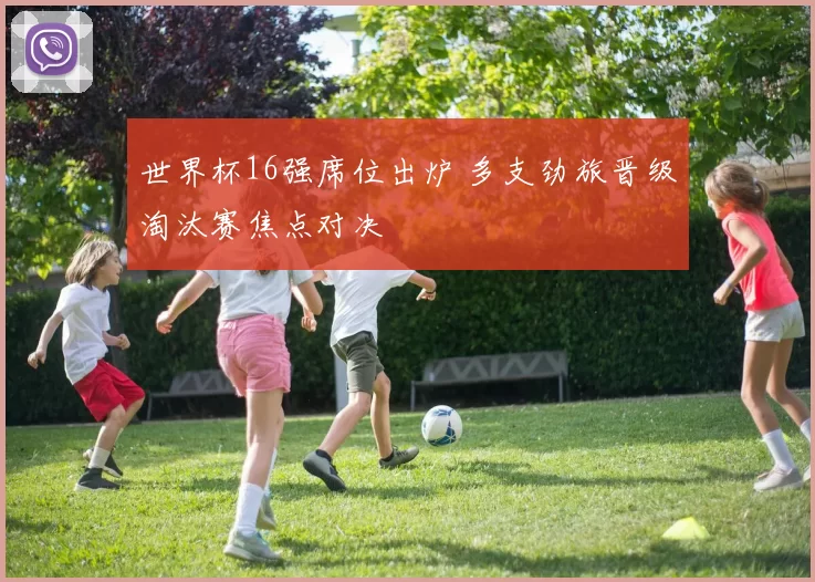 世界杯16强席位出炉 多支劲旅晋级淘汰赛焦点对决