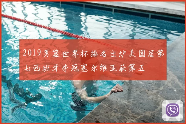 2019男篮世界杯排名出炉美国居第七西班牙夺冠塞尔维亚获第五