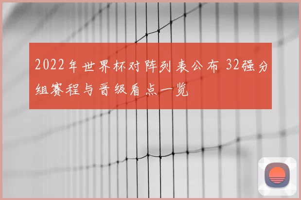 2022年世界杯对阵列表公布 32强分组赛程与晋级看点一览