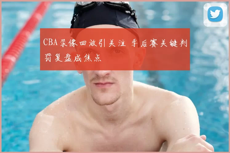 CBA录像回放引关注 季后赛关键判罚复盘成焦点