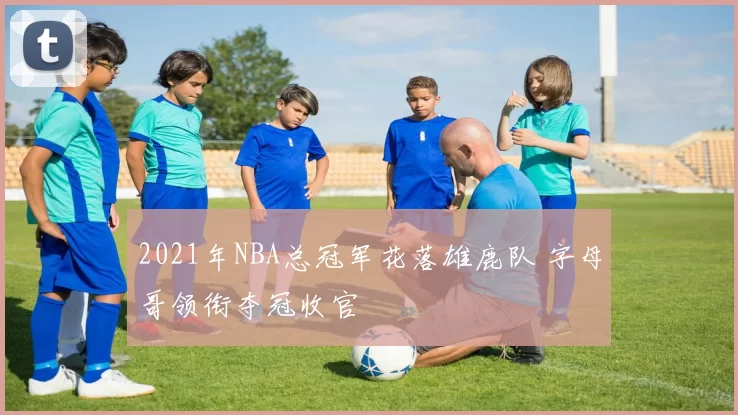 2021年NBA总冠军花落雄鹿队 字母哥领衔夺冠收官