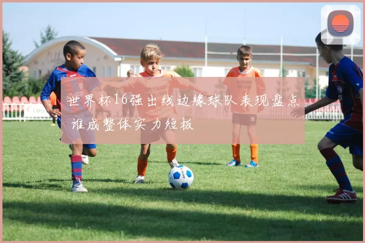 世界杯16强出线边缘球队表现盘点 谁成整体实力短板