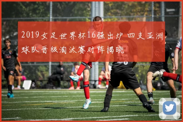 2019女足世界杯16强出炉 四支亚洲球队晋级淘汰赛对阵揭晓