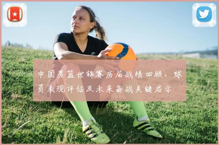 中国男篮世锦赛历届战绩回顾、球员表现评估及未来备战关键启示