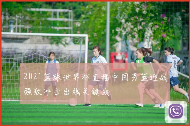 2021篮球世界杯直播中国男篮迎战强敌冲击出线关键战
