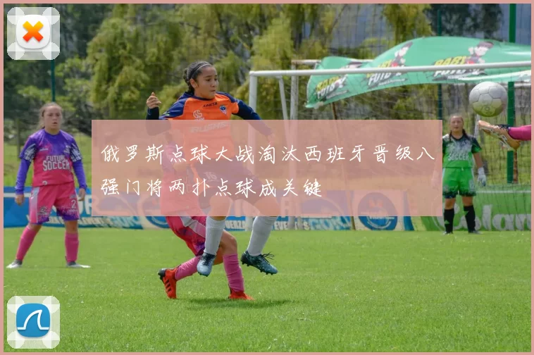 俄罗斯点球大战淘汰西班牙晋级八强门将两扑点球成关键