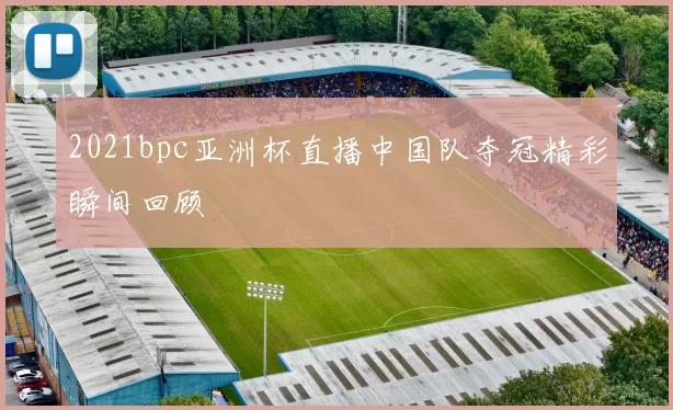 2021bpc亚洲杯直播中国队夺冠精彩瞬间回顾