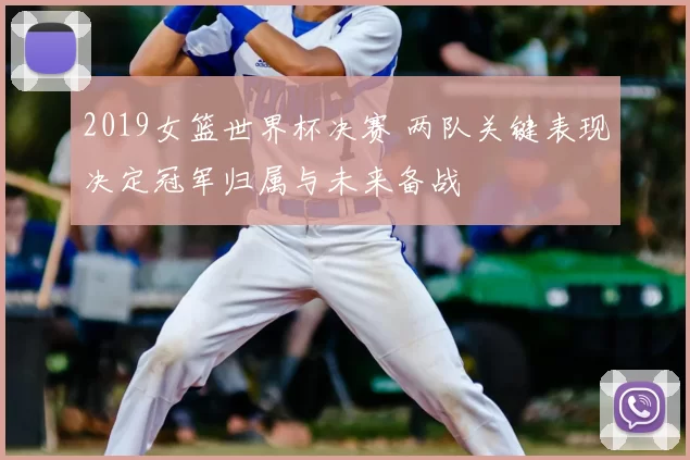 2019女篮世界杯决赛 两队关键表现决定冠军归属与未来备战