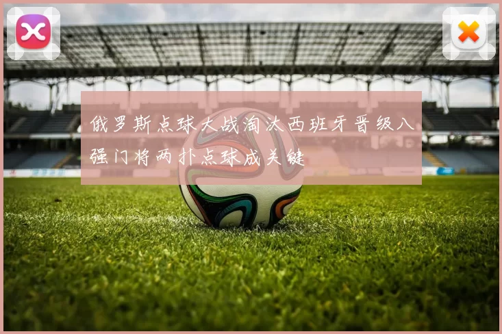 俄罗斯点球大战淘汰西班牙晋级八强门将两扑点球成关键