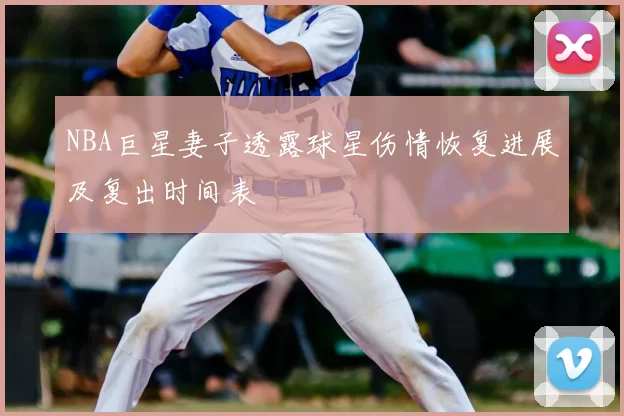 NBA巨星妻子透露球星伤情恢复进展及复出时间表