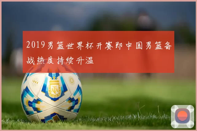 2019男篮世界杯开赛即中国男篮备战热度持续升温