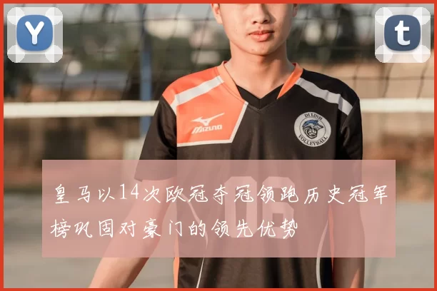 皇马以14次欧冠夺冠领跑历史冠军榜巩固对豪门的领先优势