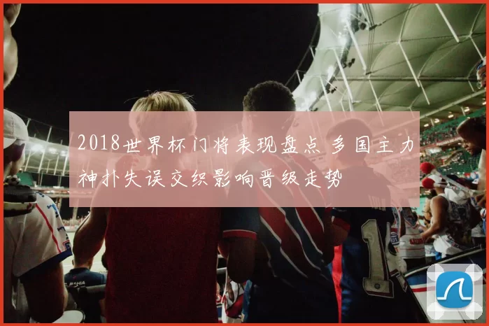 2018世界杯门将表现盘点 多国主力神扑失误交织影响晋级走势