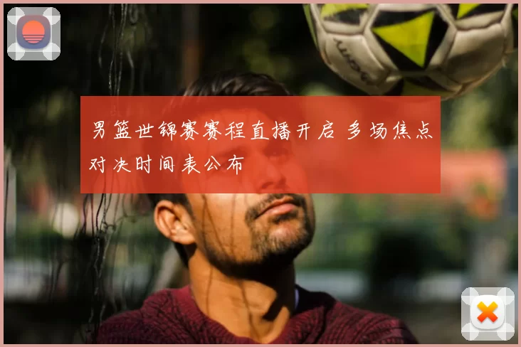 男篮世锦赛赛程直播开启 多场焦点对决时间表公布