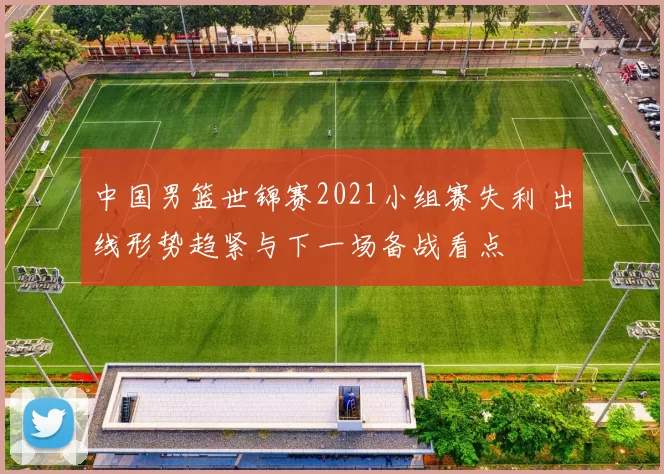 中国男篮世锦赛2021小组赛失利 出线形势趋紧与下一场备战看点