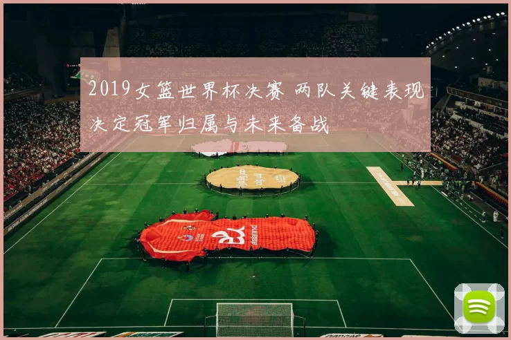 2019女篮世界杯决赛 两队关键表现决定冠军归属与未来备战