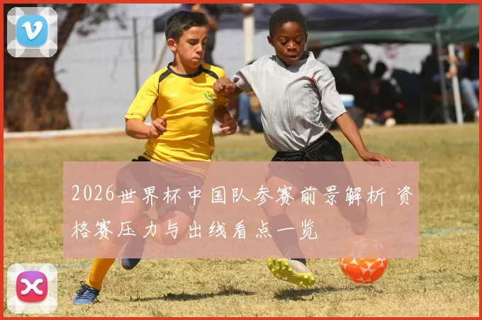 2026世界杯中国队参赛前景解析 资格赛压力与出线看点一览
