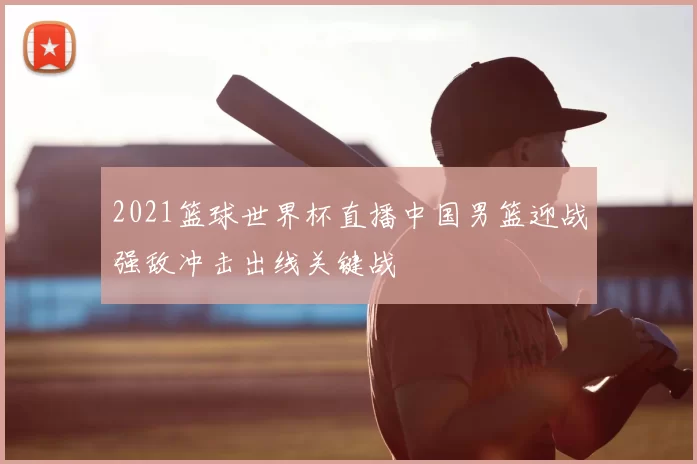 2021篮球世界杯直播中国男篮迎战强敌冲击出线关键战