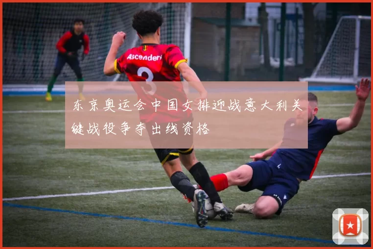 东京奥运会中国女排迎战意大利关键战役争夺出线资格