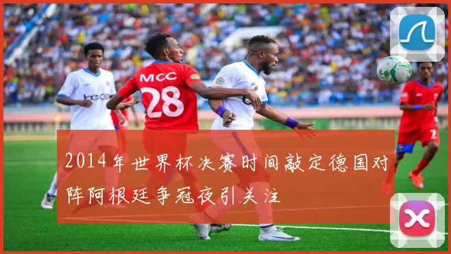 2014年世界杯决赛时间敲定德国对阵阿根廷争冠夜引关注
