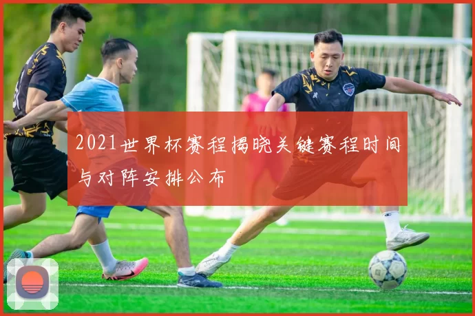 2021世界杯赛程揭晓关键赛程时间与对阵安排公布