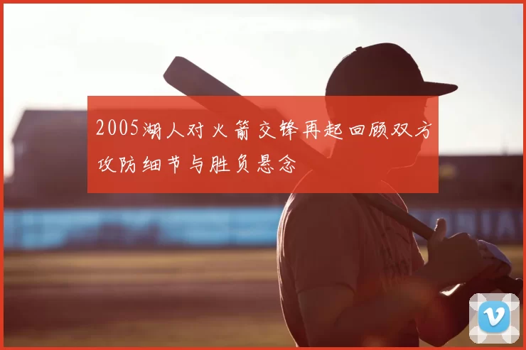2005湖人对火箭交锋再起回顾双方攻防细节与胜负悬念