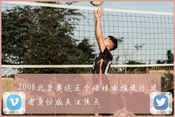 2008北京奥运五个福娃由谁设计 设计者身份成关注焦点