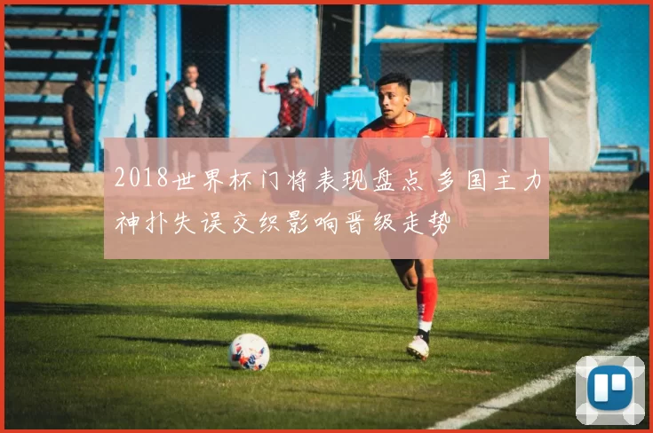 2018世界杯门将表现盘点 多国主力神扑失误交织影响晋级走势