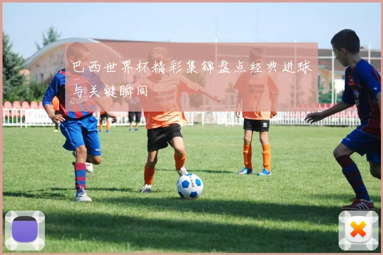 巴西世界杯精彩集锦盘点经典进球与关键瞬间