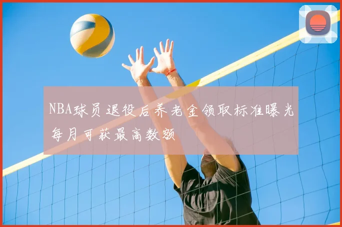 NBA球员退役后养老金领取标准曝光每月可获最高数额