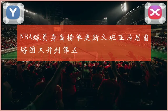NBA球员身高榜单更新文班亚马居首塔图夫并列第五