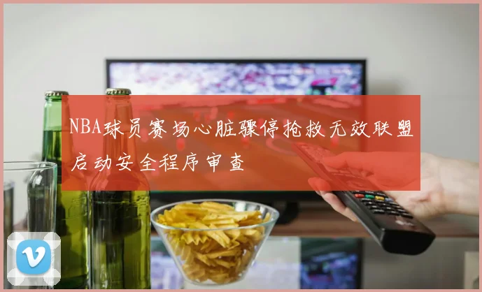 NBA球员赛场心脏骤停抢救无效联盟启动安全程序审查