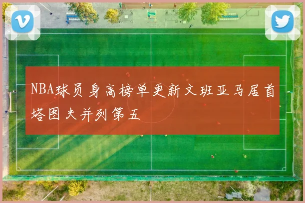 NBA球员身高榜单更新文班亚马居首塔图夫并列第五
