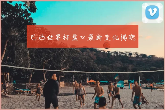 巴西世界杯盘口最新变化揭晓
