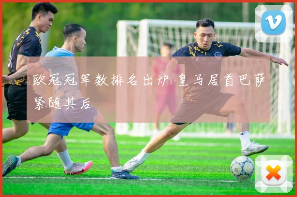 欧冠冠军数排名出炉 皇马居首巴萨紧随其后